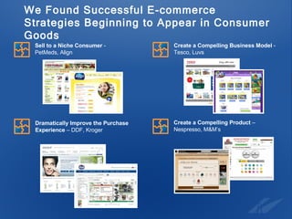 We Found Successful E-commerce Strategies Beginning to Appear in Consumer Goods Create a Compelling Product  –  Nespresso, M&M’s Sell to a Niche Consumer  -  PetMeds, Align Create a Compelling Business Model  -  Tesco, Luvs Dramatically Improve the Purchase  Experience  – DDF, Kroger 