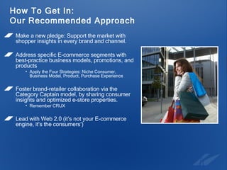 How To Get In: Our Recommended Approach Make a new pledge: Support the market with shopper insights in every brand and channel. Address specific E-commerce segments with best-practice business models, promotions, and products Apply the Four Strategies: Niche Consumer, Business Model, Product, Purchase Experience Foster brand-retailer collaboration via the Category Captain model, by sharing consumer insights and optimized e-store properties. Remember CRUX Lead with Web 2.0 (it’s not your E-commerce engine, it’s the consumers’) 