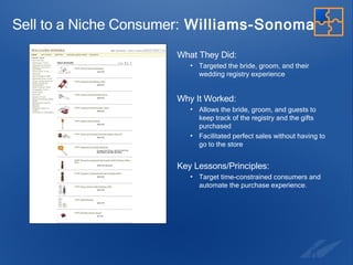 Sell to a Niche Consumer:  Williams-Sonoma What They Did:   Targeted the bride, groom, and their wedding registry experience Why It Worked: Allows the bride, groom, and guests to keep track of the registry and the gifts purchased  Facilitated perfect sales without having to go to the store Key Lessons/Principles: Target time-constrained consumers and automate the purchase experience. 