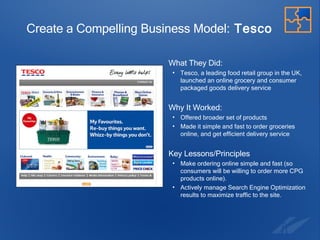 Create a Compelling Business Model:  Tesco What They Did:  Tesco, a leading food retail group in the UK, launched an online grocery and consumer packaged goods delivery service Why It Worked: Offered broader set of products Made it simple and fast to order groceries online, and get efficient delivery service Key Lessons/Principles Make ordering online simple and fast (so consumers will be willing to order more CPG products online). Actively manage Search Engine Optimization results to maximize traffic to the site. 