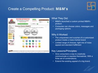 Create a Compelling Product:  M&M’s What They Did:  M&M’s launched a custom printed M&M’s product.  Consumer can choose colors, messages and packaging options. Why It Worked:  The uniqueness and surprise of a customized product inside a mass-market brand  Limited range of choices: right mix of mass appeal and standard fulfillment Key Lessons/Principles: Give consumers a way to creatively communicate or express themselves. With a finite set of combinations. Extend the existing appeal of a big brand. 