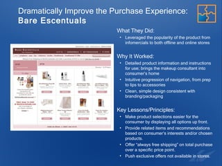 Dramatically Improve the Purchase Experience:   Bare Escentuals What They Did:  Leveraged the popularity of the product from infomercials to both offline and online stores Why It Worked:  Detailed product information and instructions for use; brings the makeup consultant into consumer’s home Intuitive progression of navigation, from prep to lips to accessories Clean, simple design consistent with branding/packaging Key Lessons/Principles: Make product selections easier for the consumer by displaying all options up front. Provide related items and recommendations based on consumer’s interests and/or chosen products. Offer “always free shipping” on total purchase over a specific price point. Push exclusive offers not available in stores.  