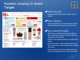 Retailers Jumping On Board:  Target What They Did:  Expanded the retail chain’s offline shop to online Why It Worked: Gave consumers a convenient way to shop at their favorite store and compare prices Key Lessons/Principles: Offer items available exclusively online to  give customers a reason to shop online as opposed to at the store Build on the existing appeal of a well-known brand Sell online first to seed word-of-mouth with early consumers, and to capture key insights from them Sell products that have an embarrassment factor associated with an in-store purchase 