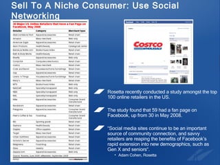 Sell To A Niche Consumer: Use Social Networking Rosetta recently conducted a study amongst the top 100 online retailers in the US.  The study found that 59 had a fan page on Facebook, up from 30 in May 2008.  “ Social media sites continue to be an important source of community connection, and savvy retailers are reaping the benefits of Facebook’s rapid extension into new demographics, such as Gen X and seniors“.  Adam Cohen, Rosetta 
