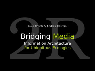 2R Bridging  Media Information Architecture for   Ubiquitous Ecologies Luca Rosati & Andrea Resmini 