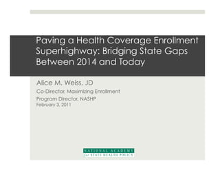 Paving a Health Coverage Enrollment
Superhighway: Bridging State Gaps
Between 2014 and Today

Alice M. Weiss, JD
Co-Director, Maximizing Enrollment
Program Director, NASHP
February 3, 2011
 