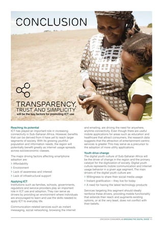CONCLUSION

Transparency,
Trust and simplicity
will be the key factors for promoting ICT use

Reaching its potential
ICT has played an important role in increasing
connectivity in Sub-Saharan Africa. However, benefits
that can be derived from it have yet to reach larger
segments of society. With its growing youthful
population and information needs, the region will
potentially benefit greatly as internet usage spreads
across socioeconomic classes.
The major driving factors affecting smartphone
adoption are:
>	Affordability
>	Environment
>	Lack of awareness and interest
>	Lack of infrastructural support
Applying ICT
Institutions such as families, schools, governments,
regulators and service providers play an important
role in ICT use and adoption. They can serve as
drivers by providing an environment where individuals
are encouraged to learn and use the skills needed to
apply ICT to everyday life.

and emailing, are driving the need for anywhere,
anytime connectivity. Even though there are useful
mobile applications for areas such as education and
healthcare that attract consumers, the research data
suggests that the attraction of entertainment-centric
services is greater. This may serve as a precursor to
the adoption of more utility applications.
Youth drive change
The digital youth culture of Sub-Saharan Africa will
be the driver of change in the region and the primary
catalyst for the digitization of society. Digital youth
culture represents mobile communication and internet
usage behavior in a given age segment. The main
drivers of the digital youth culture are:
>	Willingness to share their social media usage
>	Instant gratification – they live for today
>	A need for having the latest technology products
Services targeting this segment should ideally
reinforce these drivers, providing mobile functionality
that extends their reach and augments existing
options, or at the very least, does not conflict with
their beliefs.

Communication-related services such as instant
messaging, social networking, browsing the internet
ERICSSON CONSUMERLAB BRIDGING THE DIGITAL DIVIDE  11

 