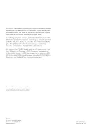 Ericsson is a world-leading provider of communications technology
and services. We are enabling the Networked Society with efficient
real-time solutions that allow us all to study, work and live our lives
more freely, in sustainable societies around the world.
Our offering comprises services, software and infrastructure within
Information and Communications Technology for telecom operators
and other industries. Today 40 percent of the world’s mobile traffic
goes through Ericsson networks and we support customers’
networks servicing more than 2.5 billion subscriptions.
We are more than 110,000 people working with customers in more
than 180 countries. Founded in 1876, Ericsson is headquartered
in Stockholm, Sweden. In 2012 the company’s net sales were SEK
227.8 billion (USD 33.8 billion). Ericsson is listed on NASDA Q OMX,
Stockholm and NASDAQ, New York stock exchanges.

The content of this document is subject to revision without
notice due to continued progress in methodology, design and
manufacturing. Ericsson shall have no liability for any error or
damage of any kind resulting from the use of this document.

Ericsson
SE-126 25 Stockholm, Sweden
Telephone +46 10 719 00 00
www.ericsson.com

EAB-13:064176 Uen
© Ericsson AB 2013

 