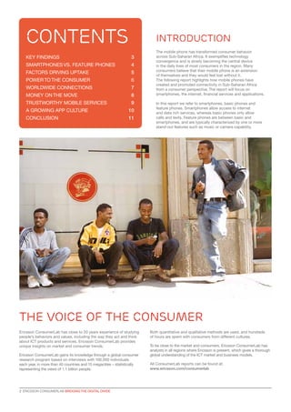 contents

Introduction

KEY FINDINGS	

3

SMARTPHONES VS. FEATURE PHONES	

4	

FACTORS DRIVING UPTAKE	

5

POWER TO THE CONSUMER	

6

WORLDWIDE CONNECTIONS	

7

MONEY ON THE MOVE	

8

TRUSTWORTHY MOBILE SERVICES	

9

A GROWING APP CULTURE	

10

CONCLUSION	

11

The mobile phone has transformed consumer behavior
across Sub-Saharan Africa. It exemplifies technology
convergence and is slowly becoming the central device
in the daily lives of most consumers in the region. Many
consumers believe that their mobile phone is an extension
of themselves and they would feel lost without it.
The following report highlights how mobile phones have
created and promoted connectivity in Sub-Saharan Africa
from a consumer perspective. The report will focus on
smartphones, the internet, financial services and applications.
In this report we refer to smartphones, basic phones and
feature phones. Smartphones allow access to internet
and data rich services, whereas basic phones only allow
calls and texts. Feature phones are between basic and
smartphones, and are typically characterized by one or more
stand-out features such as music or camera capability.

the voice of the consumer
Ericsson ConsumerLab has close to 20 years experience of studying
people’s behaviors and values, including the way they act and think
about ICT products and services. Ericsson ConsumerLab provides
unique insights on market and consumer trends.
Ericsson ConsumerLab gains its knowledge through a global consumer
research program based on interviews with 100,000 individuals
each year, in more than 40 countries and 15 megacities – statistically
representing the views of 1.1 billion people.

2  ERICSSON CONSUMERLAB BRIDGING THE DIGITAL DIVIDE

Both quantitative and qualitative methods are used, and hundreds
of hours are spent with consumers from different cultures.
To be close to the market and consumers, Ericsson ConsumerLab has
analysts in all regions where Ericsson is present, which gives a thorough
global understanding of the ICT market and business models.
All ConsumerLab reports can be found at:
www.ericsson.com/consumerlab

 