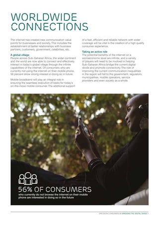 WORLDWIDE
CONNECTIONS
The internet has created new communication value
points for businesses and society. This includes the
establishment of better relationships with business
partners, customers, government, celebrities, etc.
A global village
People across Sub-Saharan Africa, the wider continent
and the world are now able to connect and effectively
interact in today’s global village through the infinite
capabilities of the internet. Of consumers who are
currently not using the internet on their mobile phone,
56 percent show strong interest in doing so in future.
Mobile broadband will play an integral role in
ensuring the seamless execution of tasks for today’s
on-the-move mobile consumer. The additional support

of a fast, efficient and reliable network with wider
coverage will be vital in the creation of a high quality
consumer experience.
Taking an active role
The potential benefits of the internet on a
socioeconomic level are infinite, and a variety
of players will need to be involved in helping
Sub-Saharan Africa bridge the current digital
divide and promote connectivity. The role of
improving the current communication inequalities
in the region will fall to the government, regulators,
municipalities, mobile operators, service
providers and even society as a whole.

56% of consumers
who currently do not browse the internet on their mobile
phone are interested in doing so in the future

ERICSSON CONSUMERLAB BRIDGING THE DIGITAL DIVIDE 7

 