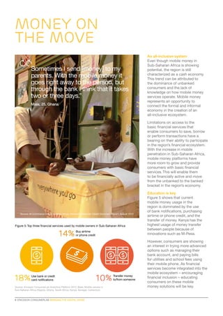 MONEY ON
THE MOVE
Sometimes I send [money] to my
parents. With the mobile money it
goes right away to the person, but
through the bank I think that it takes
two or three days.”
Male, 25, Ghana*

An all-inclusive system
Even though mobile money in
Sub-Saharan Africa is showing
potential, the region is still
characterized as a cash economy.
This trend can be attributed to
the dominance of unbanked
consumers and the lack of
knowledge on how mobile money
services operate. Mobile money
represents an opportunity to
connect the formal and informal
economy in the creation of an
all-inclusive ecosystem.
Limitations on access to the
basic financial services that
enable consumers to save, borrow
or perform transactions have a
bearing on their ability to participate
in the region’s financial ecosystem.
With the increase in mobile
penetration in Sub-Saharan Africa,
mobile money platforms have
more room to grow and provide
consumers with basic financial
services. This will enable them
to be financially active and move
from the unbanked to the banked
bracket in the region’s economy.

*

Source: M-Commerce in Sub Saharan Africa, Ericsson Consumer Insight Summary Report, August 2012

Figure 5: Top three financial services used by mobile owners in Sub-Saharan Africa

14%

18%

Buy airtime
or phone credit

Use bank or credit
card notifications

10%

Source: Ericsson ConsumerLab Analytical Platform 2013. Base: Mobile owners in
Sub-Saharan Africa (Nigeria, Ghana, South Africa, Kenya, Senegal, Cameroon)

8  ERICSSON CONSUMERLAB BRIDGING THE DIGITAL DIVIDE

Transfer money
to/from someone

Education is key
Figure 5 shows that current
mobile money usage in the
region is dominated by the use
of bank notifications, purchasing
airtime or phone credit, and the
transfer of money. Kenya has the
highest usage of money transfer
between people because of
innovations such as M-Pesa.
However, consumers are showing
an interest in trying more advanced
options such as managing their
bank account, and paying bills
for utilities and school fees using
their mobile phone. As financial
services become integrated into the
mobile ecosystem – encouraging
financial inclusion – educating
consumers on these mobile
money solutions will be key.

 