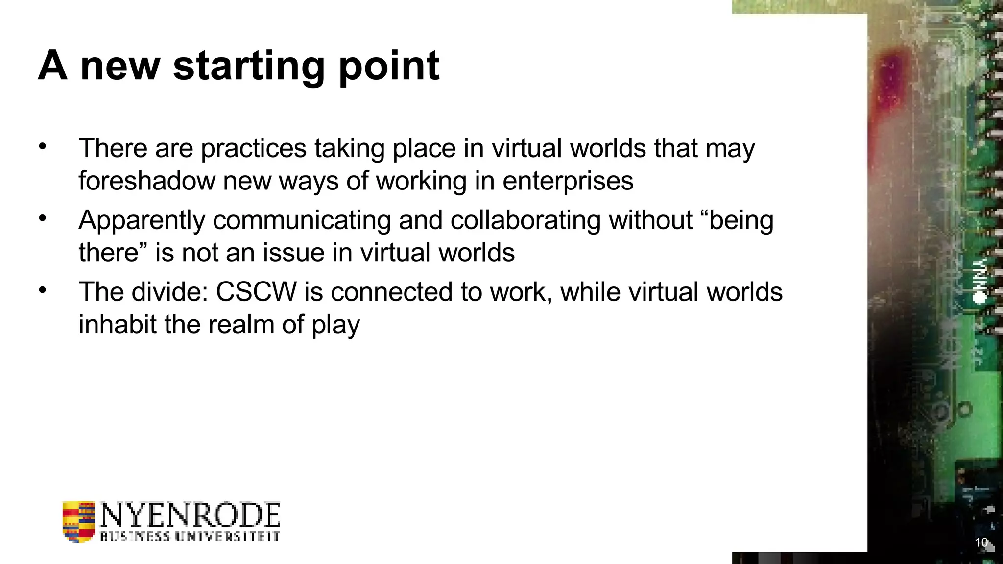 A new starting point There are practices taking place in virtual worlds that may foreshadow new ways of working in enterprises Apparently communicating and collaborating without “being there” is not an issue in virtual worlds The divide: CSCW is connected to work, while virtual worlds inhabit the realm of play 