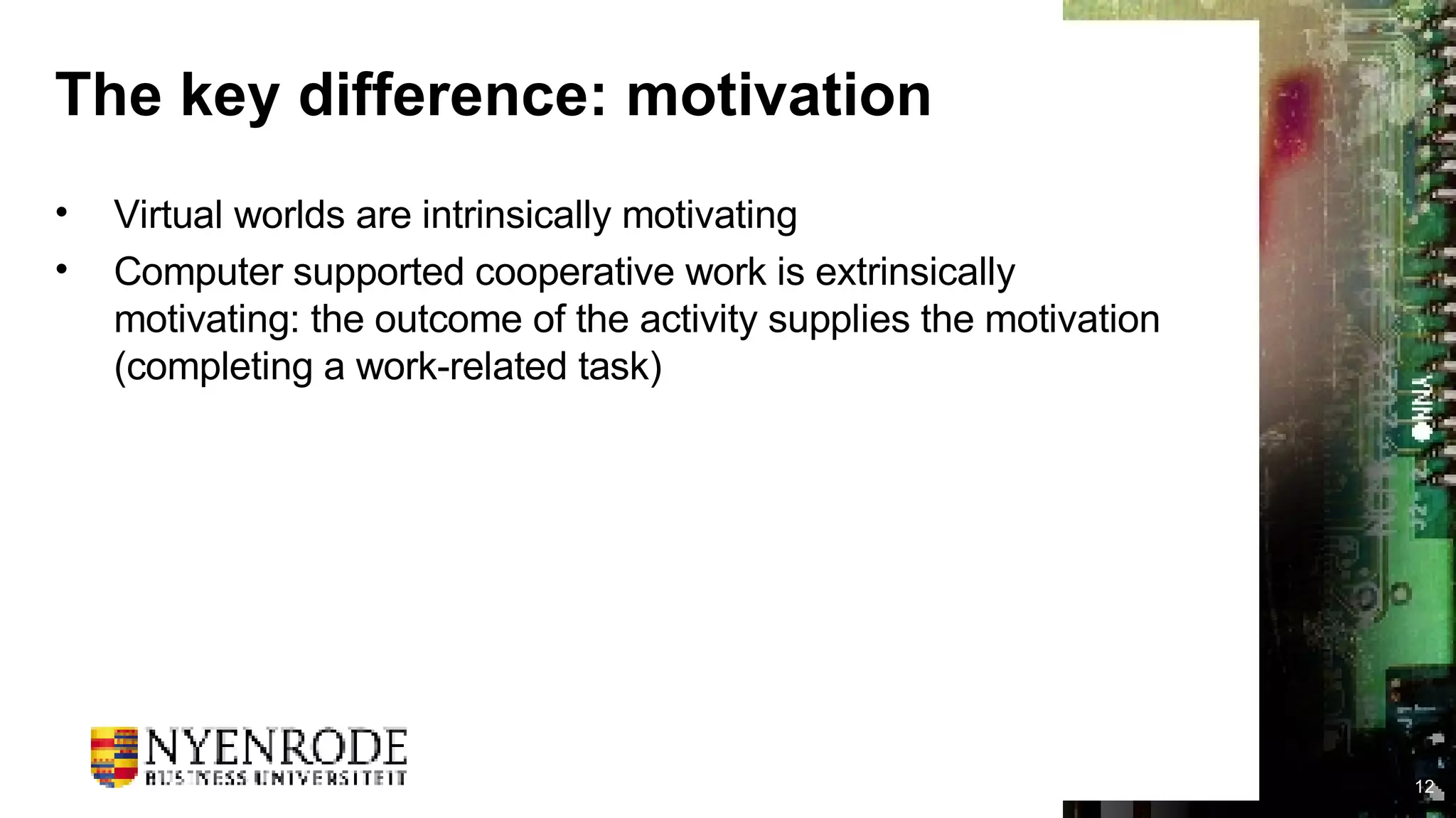 The key difference: motivation Virtual worlds are intrinsically motivating Computer supported cooperative work is extrinsically motivating: the outcome of the activity supplies the motivation (completing a work-related task) 