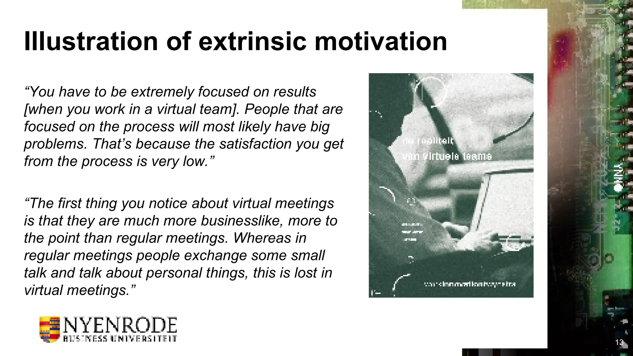 Illustration of extrinsic motivation “ You have to be extremely focused on results [when you work in a virtual team]. People that are focused on the process will most likely have big problems. That’s because the satisfaction you get from the process is very low.” “ The first thing you notice about virtual meetings is that they are much more businesslike, more to the point than regular meetings. Whereas in regular meetings people exchange some small talk and talk about personal things, this is lost in virtual meetings.” 
