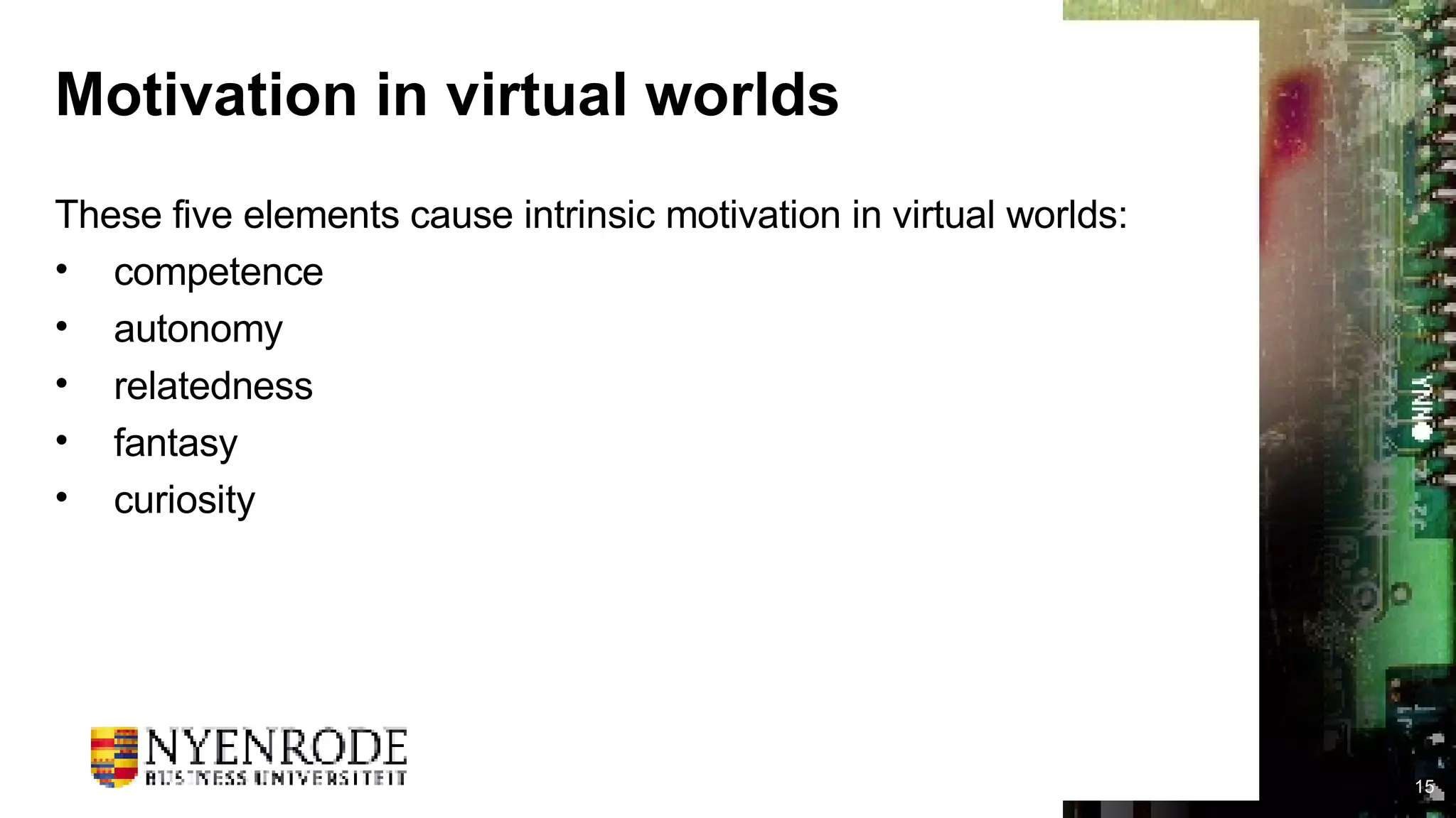 Motivation in virtual worlds These five elements cause intrinsic motivation in virtual worlds: competence autonomy relatedness fantasy curiosity 