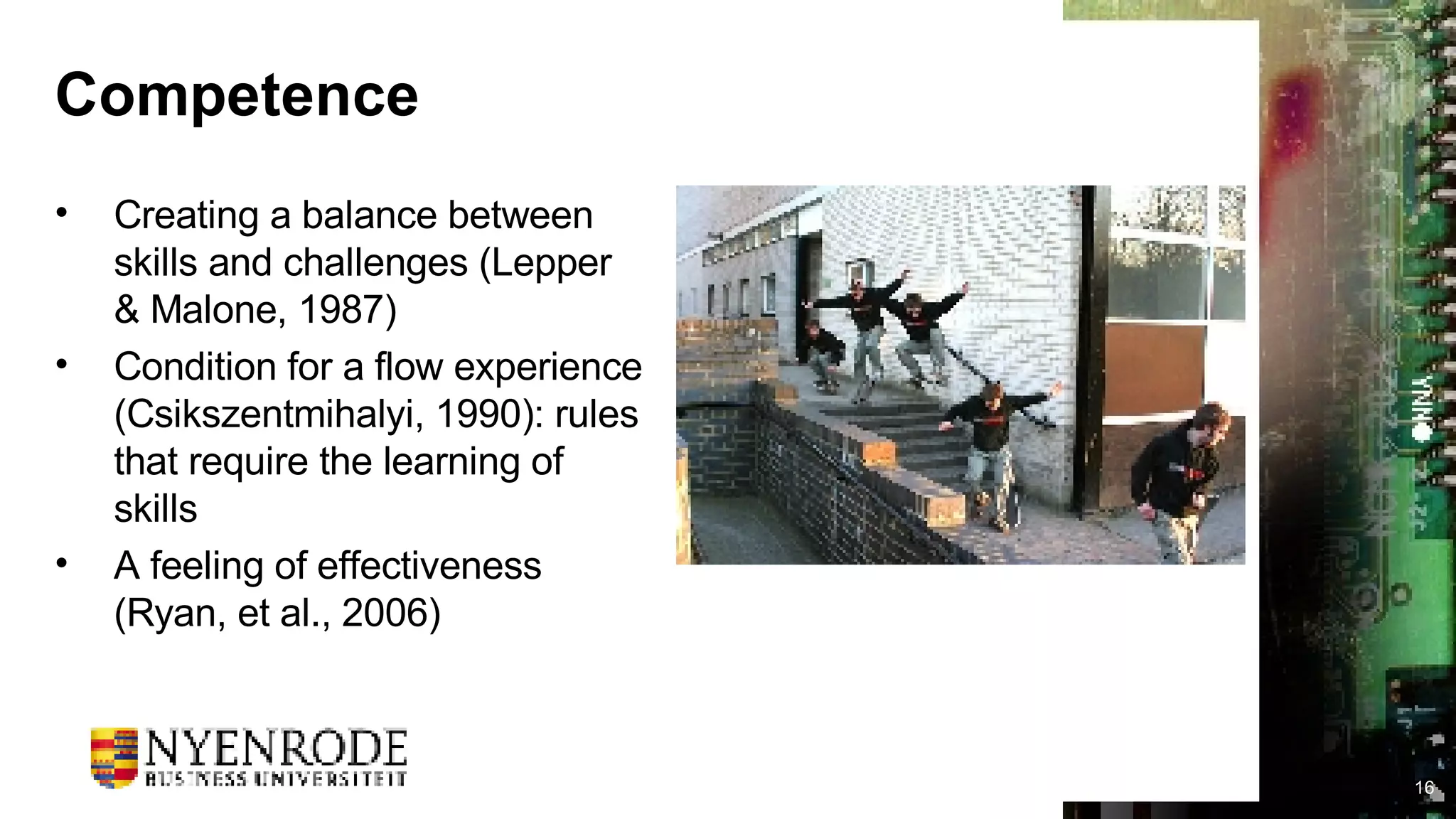 Competence Creating a balance between skills and challenges (Lepper & Malone, 1987) Condition for a flow experience (Csikszentmihalyi, 1990): rules that require the learning of skills A feeling of effectiveness (Ryan, et al., 2006) 