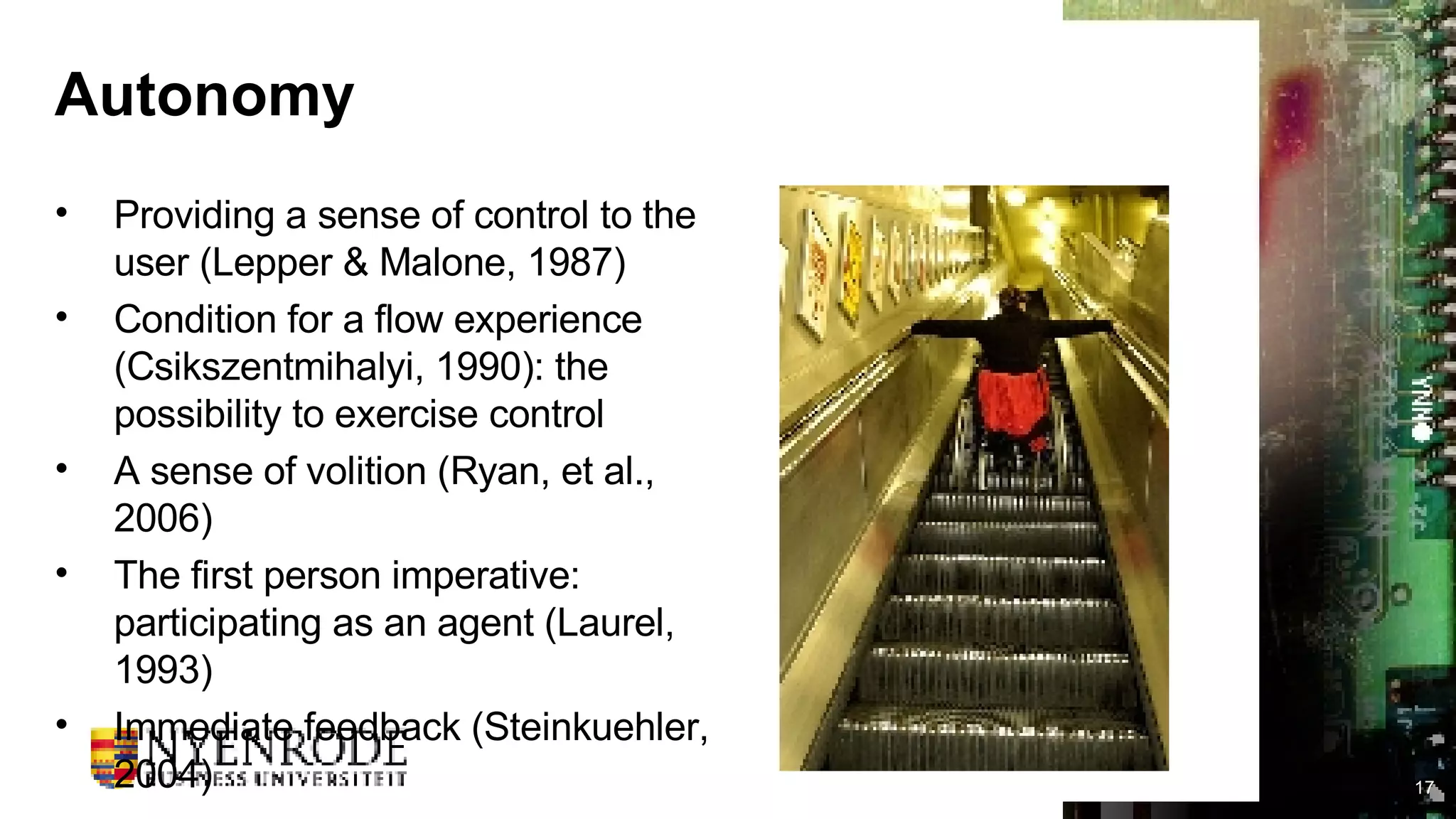 Autonomy Providing a sense of control to the user (Lepper & Malone, 1987) Condition for a flow experience (Csikszentmihalyi, 1990): the possibility to exercise control A sense of volition (Ryan, et al., 2006) The first person imperative: participating as an agent (Laurel, 1993) Immediate feedback (Steinkuehler, 2004) 