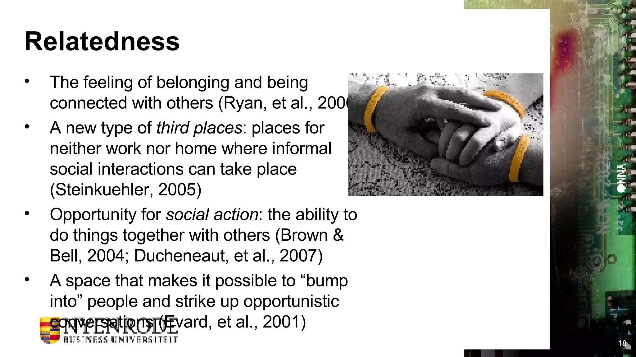 Relatedness The feeling of belonging and being connected with others (Ryan, et al., 2006) A new type of  third places : places for neither work nor home where informal social interactions can take place (Steinkuehler, 2005) Opportunity for  social action : the ability to do things together with others (Brown & Bell, 2004; Ducheneaut, et al., 2007) A space that makes it possible to “bump into” people and strike up opportunistic conversations (Evard, et al., 2001) 