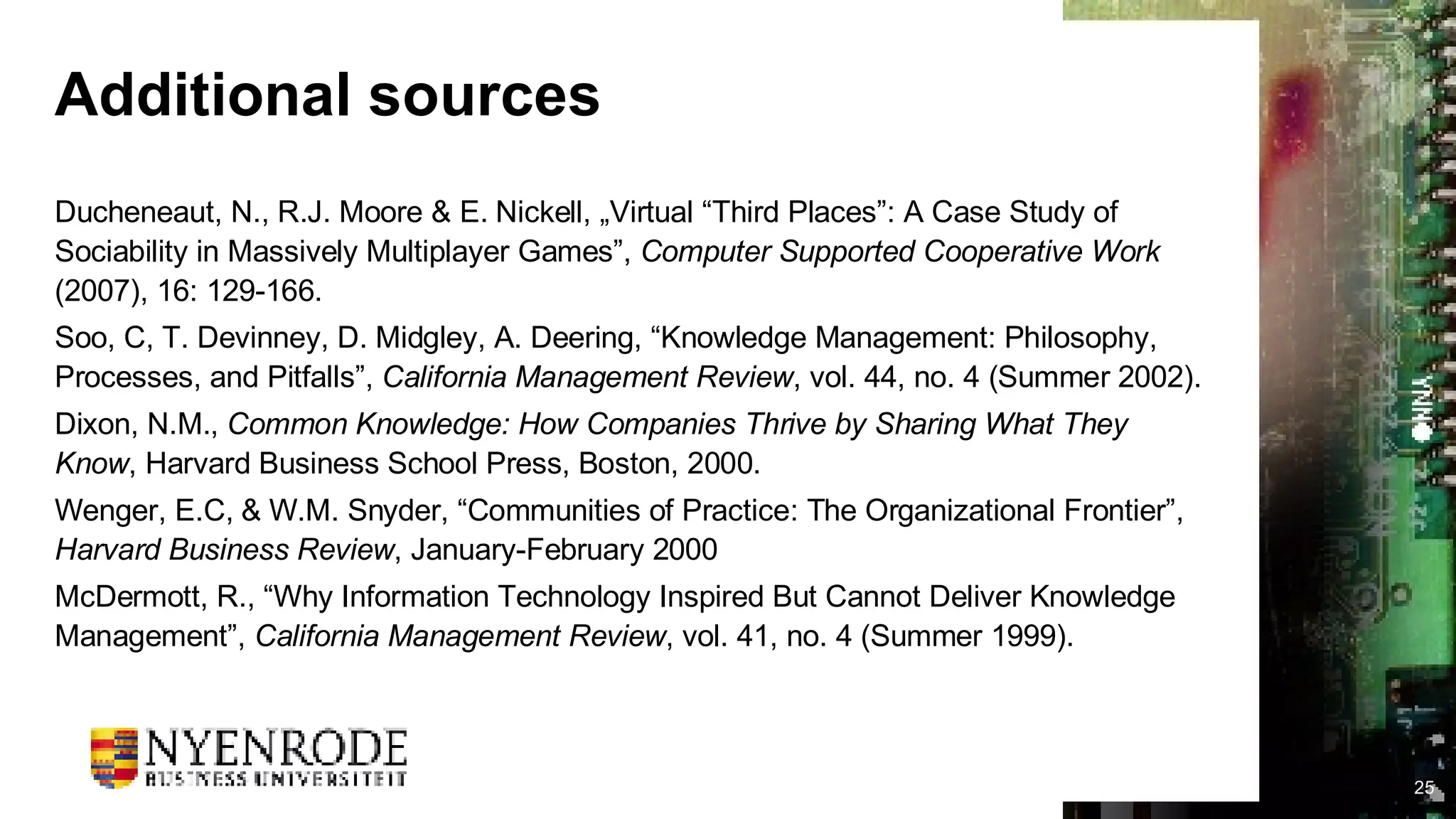 Additional sources Ducheneaut, N., R.J. Moore & E. Nickell, „Virtual “Third Places”: A Case Study of Sociability in Massively Multiplayer Games”,  Computer Supported Cooperative Work  (2007), 16: 129-166. Soo, C, T. Devinney, D. Midgley, A. Deering, “Knowledge Management: Philosophy, Processes, and Pitfalls”,  California Management Review , vol. 44, no. 4 (Summer 2002). Dixon, N.M.,  Common Knowledge: How Companies Thrive by Sharing What They Know , Harvard Business School Press, Boston, 2000. Wenger, E.C, & W.M. Snyder, “Communities of Practice: The Organizational Frontier”,  Harvard Business Review , January-February 2000  McDermott, R., “Why Information Technology Inspired But Cannot Deliver Knowledge Management”,  California Management Review , vol. 41, no. 4 (Summer 1999).  
