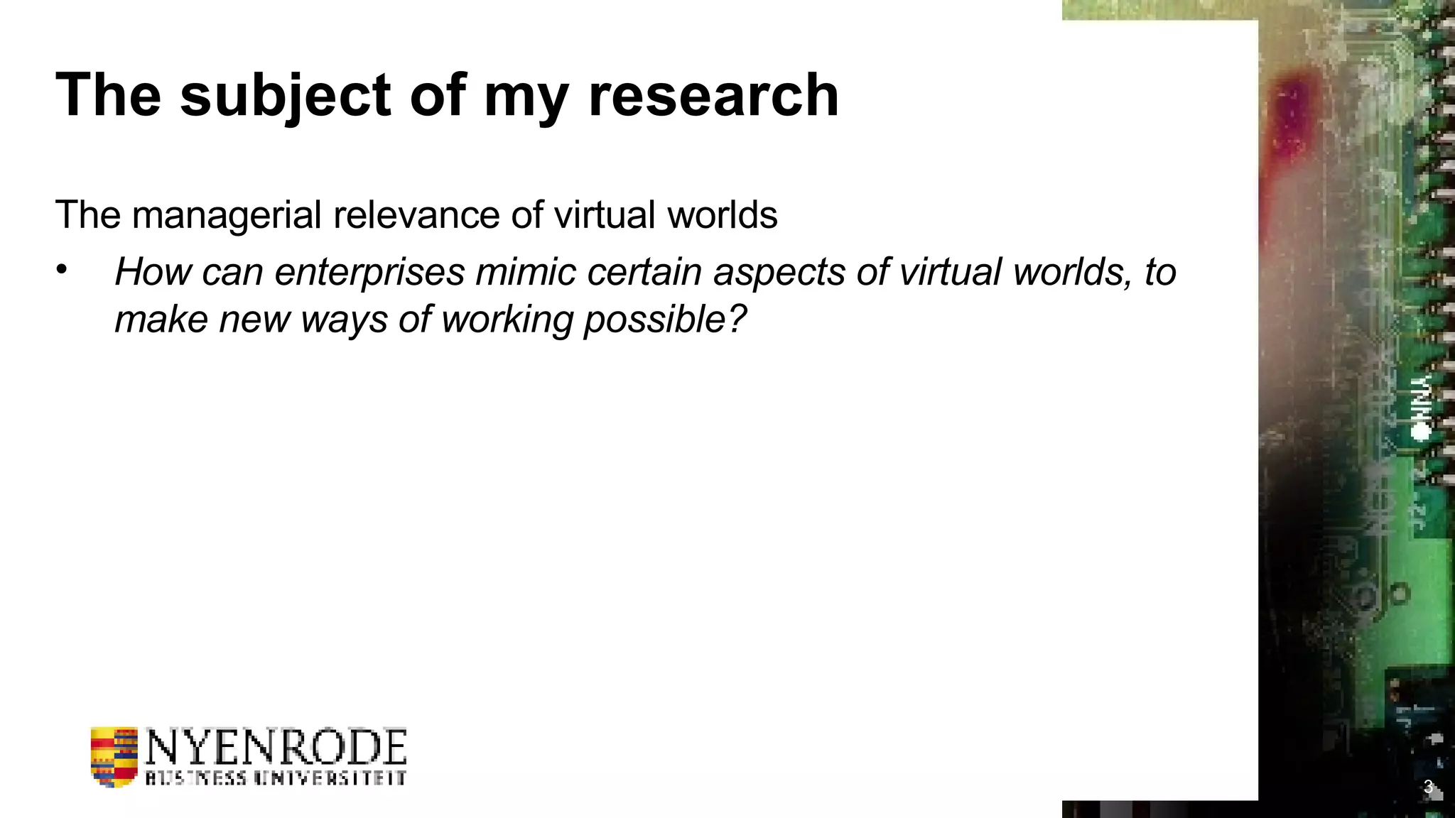 The subject of my research The managerial relevance of virtual worlds How can enterprises mimic certain aspects of virtual worlds, to make new ways of working possible? 