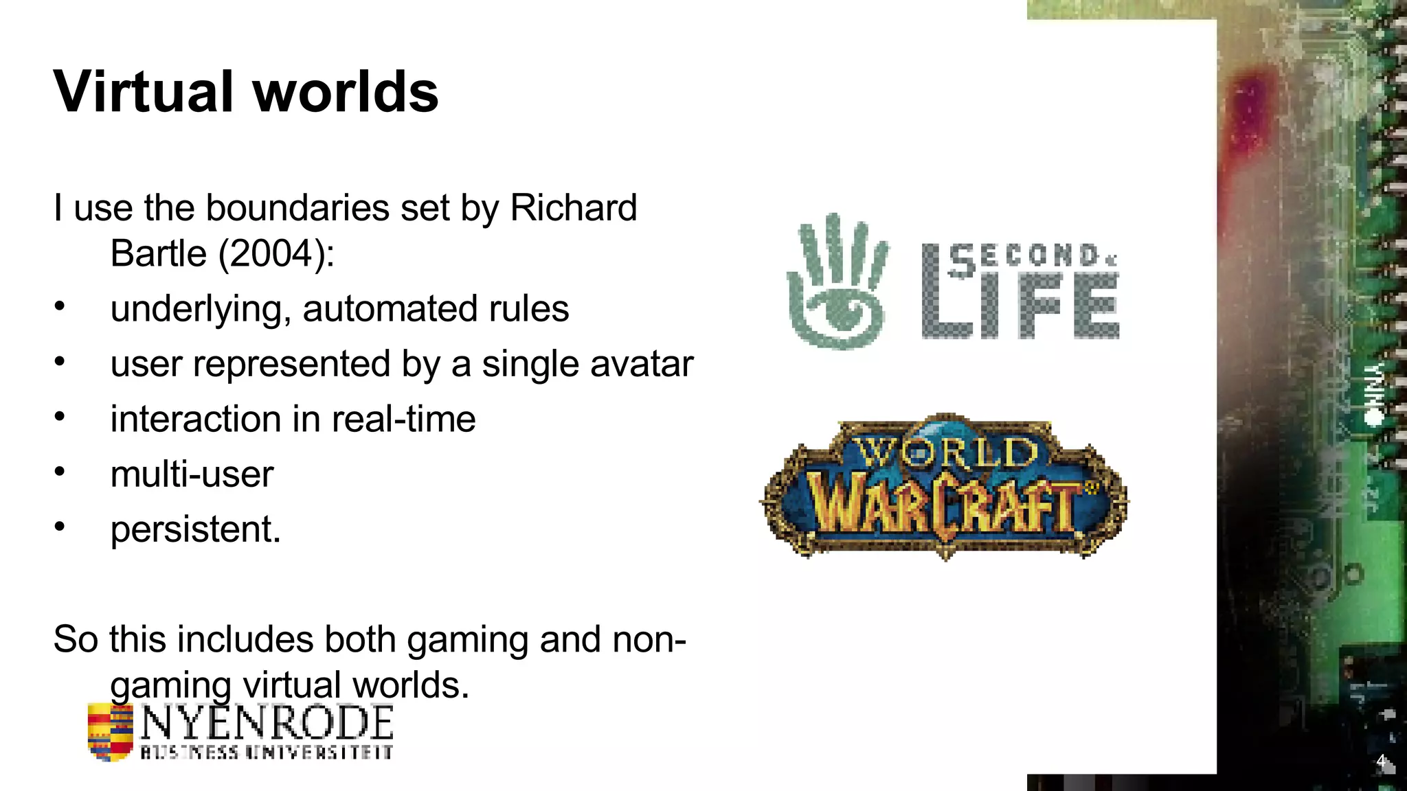Virtual worlds I use the boundaries set by Richard Bartle (2004): underlying, automated rules user represented by a single avatar interaction in real-time multi-user persistent. So this includes both gaming and non-gaming virtual worlds. 