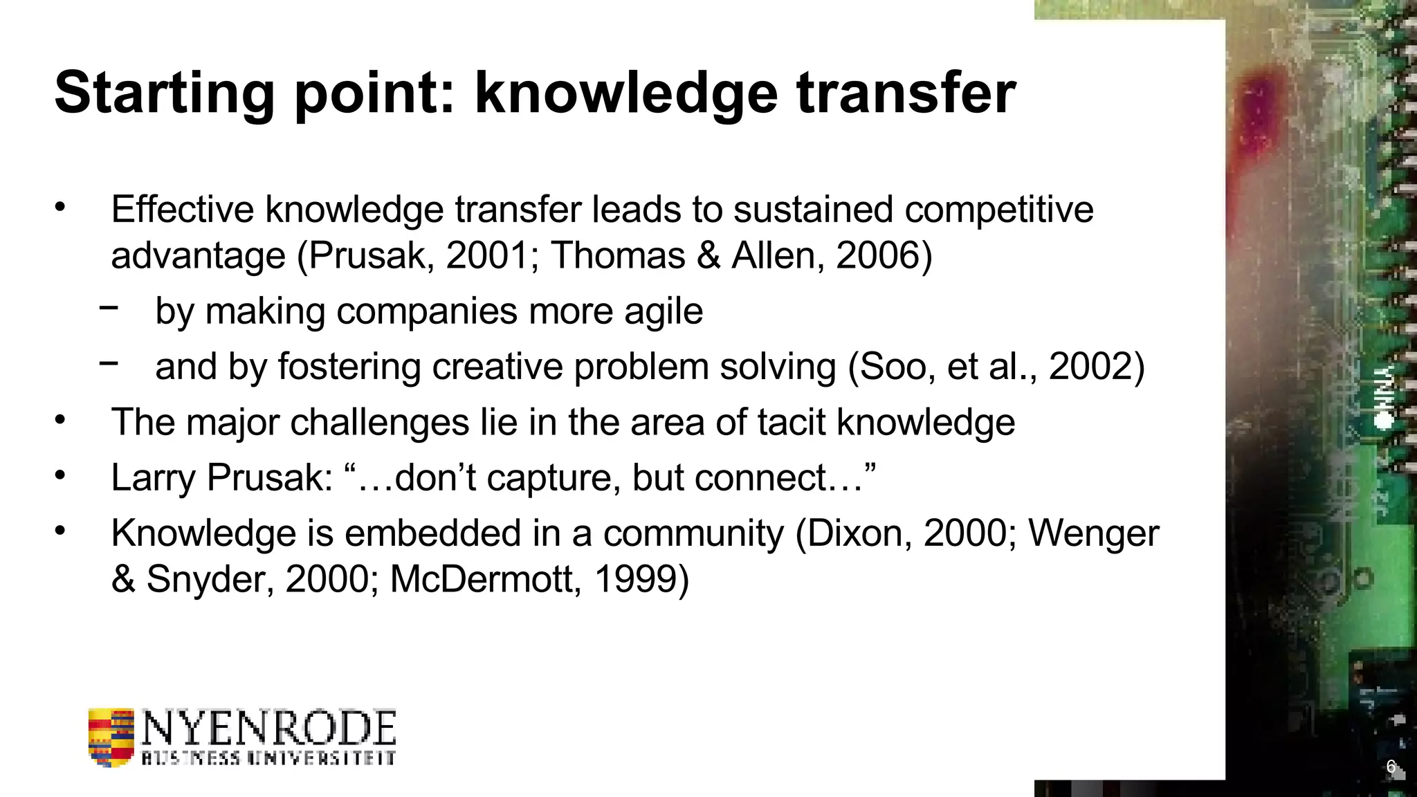 Starting point: knowledge transfer Effective knowledge transfer leads to sustained competitive advantage (Prusak, 2001; Thomas & Allen, 2006)  by making companies more agile  and by fostering creative problem solving (Soo, et al., 2002) The major challenges lie in the area of tacit knowledge Larry Prusak: “…don’t capture, but connect…” Knowledge is embedded in a community (Dixon, 2000; Wenger & Snyder, 2000; McDermott, 1999) 