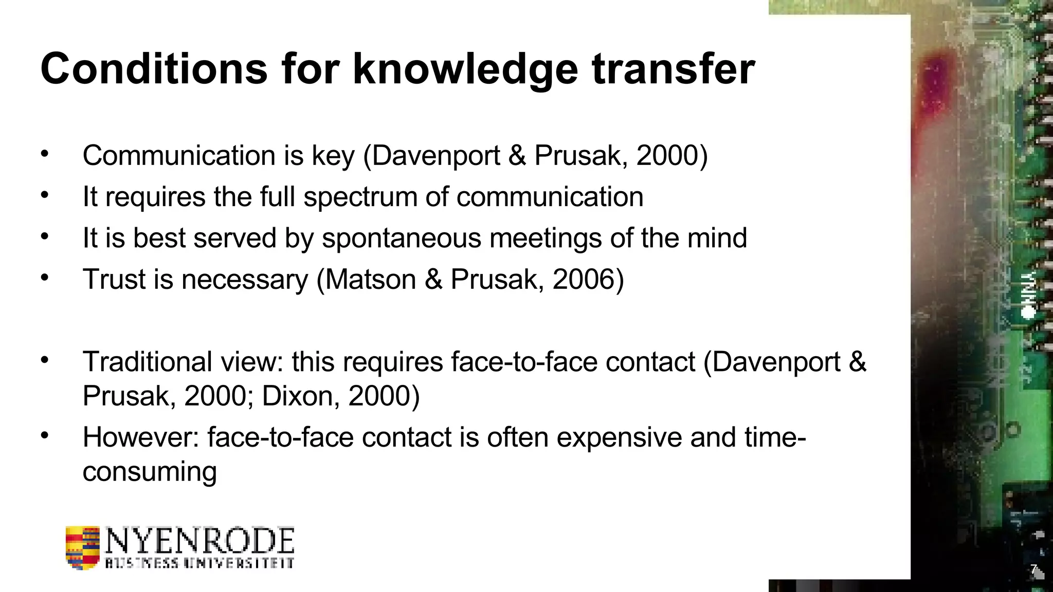 Conditions for knowledge transfer Communication is key (Davenport & Prusak, 2000) It requires the full spectrum of communication It is best served by spontaneous meetings of the mind Trust is necessary (Matson & Prusak, 2006) Traditional view: this requires face-to-face contact (Davenport & Prusak, 2000; Dixon, 2000) However: face-to-face contact is often expensive and time-consuming 
