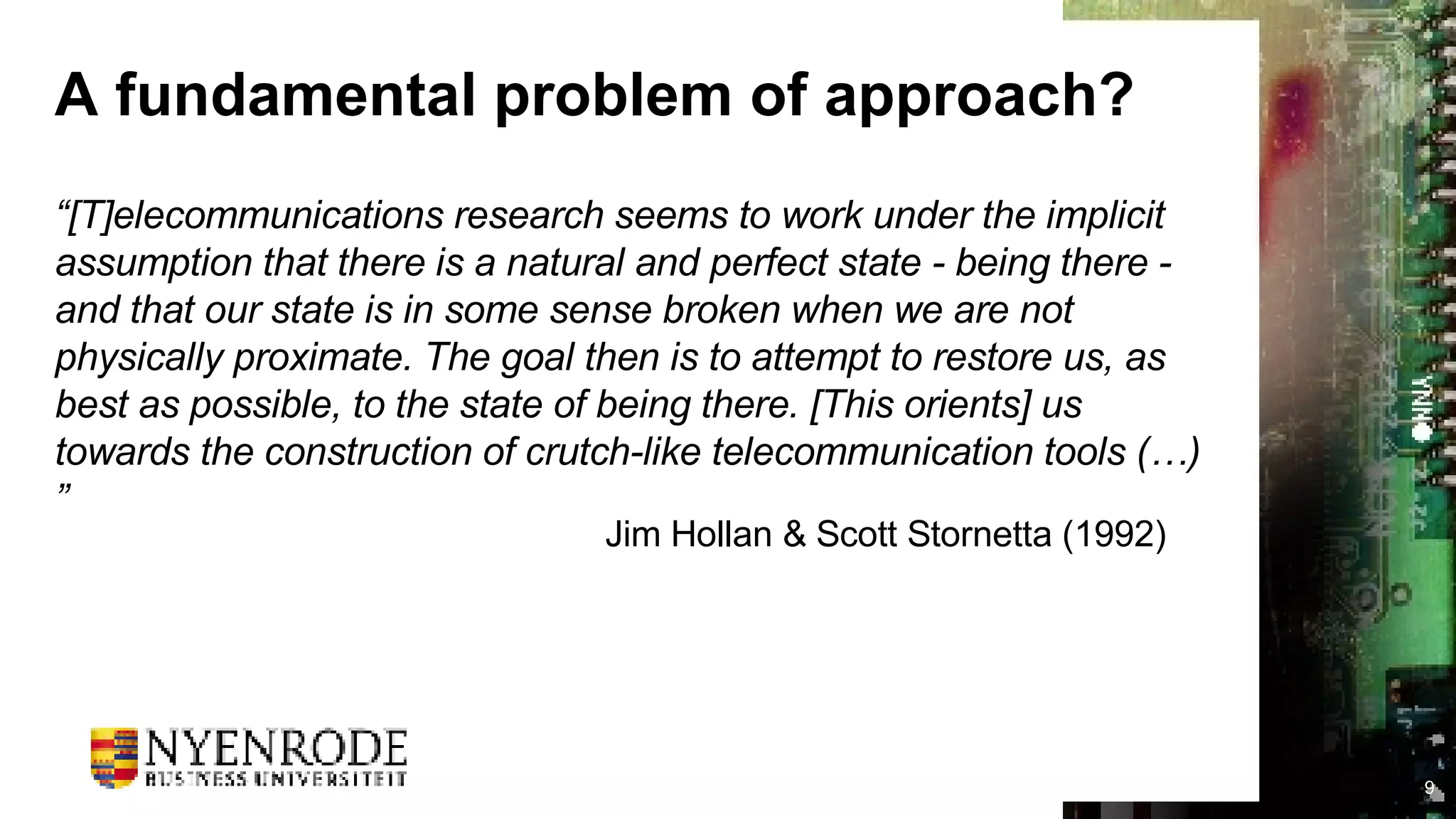 A fundamental problem of approach? “ [T]elecommunications research seems to work under the implicit assumption that there is a natural and perfect state - being there - and that our state is in some sense broken when we are not physically proximate. The goal then is to attempt to restore us, as best as possible, to the state of being there. [This orients] us towards the construction of crutch-like telecommunication tools (…)” Jim Hollan & Scott Stornetta (1992) 