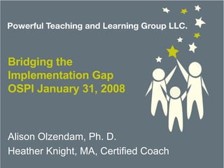 Bridging the Implementation Gap OSPI January 31, 2008 Alison Olzendam, Ph. D. Heather Knight, MA, Certified Coach 