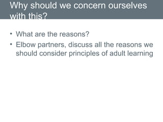 Why should we concern ourselves with this? What are the reasons? Elbow partners, discuss all the reasons we should consider principles of adult learning 