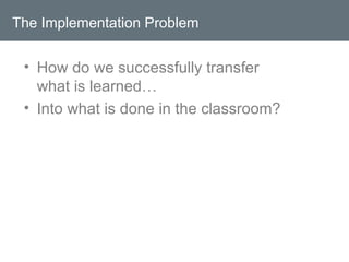 The Implementation Problem How do we successfully transfer what is learned… Into what is done in the classroom? 