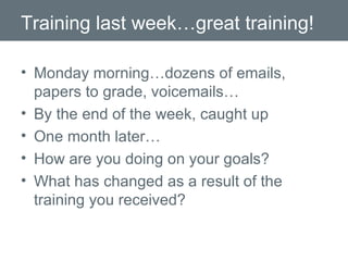 Training last week…great training! Monday morning…dozens of emails, papers to grade, voicemails… By the end of the week, caught up One month later… How are you doing on your goals? What has changed as a result of the training you received? 