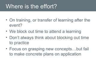 Where is the effort? On training, or transfer of learning after the event? We block out time to attend a learning Don’t always think about blocking out time to practice Focus on grasping new concepts…but fail to make concrete plans on application 