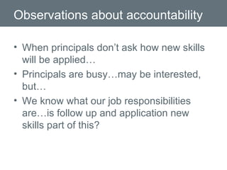 Observations about accountability When principals don’t ask how new skills will be applied… Principals are busy…may be interested, but… We know what our job responsibilities are…is follow up and application new skills part of this? 