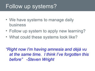 Follow up systems? We have systems to manage daily business Follow up system to apply new learning? What could these systems look like? “ Right now I’m having amnesia and déjà vu at the same time.  I think I’ve forgotten this before”  -Steven Wright 