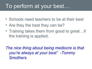 To perform at your best… Schools need teachers to be at their best Are they the best they can be? Training takes them from good to great…if the training is applied. The nice thing about being mediocre is that you’re always at your best”  -Tommy Smothers 
