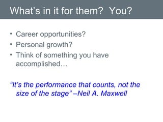 What’s in it for them?  You? Career opportunities? Personal growth? Think of something you have accomplished… “ It’s the performance that counts, not the size of the stage” –Neil A. Maxwell 
