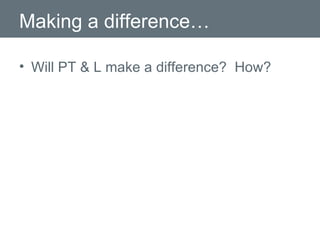 Making a difference… Will PT & L make a difference?  How? 