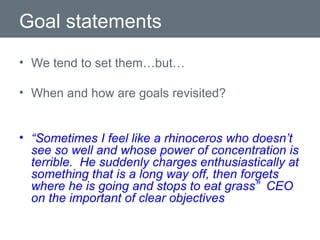 Goal statements We tend to set them…but… When and how are goals revisited? “ Sometimes I feel like a rhinoceros who doesn’t see so well and whose power of concentration is terrible.  He suddenly charges enthusiastically at something that is a long way off, then forgets where he is going and stops to eat grass”  CEO on the important of clear objectives 