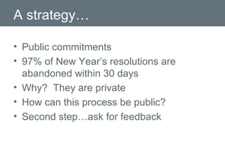 A strategy… Public commitments 97% of New Year’s resolutions are abandoned within 30 days Why?  They are private How can this process be public? Second step…ask for feedback 