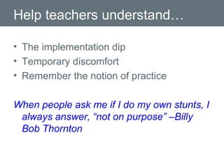 Help teachers understand… The implementation dip Temporary discomfort Remember the notion of practice When people ask me if I do my own stunts, I always answer, “not on purpose” –Billy Bob Thornton 