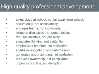 High quality professional development takes place at school, not far away from school;  occurs daily, not occasionally; engages teams, not individuals; relies on discussion, not presentation; requires initiative, not passivity; stimulates thinking, not inattention; emphasizes creation, not replication; sparks investigation, not transmission;  generates understanding, not confusion;  produces ownership, not compliance; improves practice, not deception.  