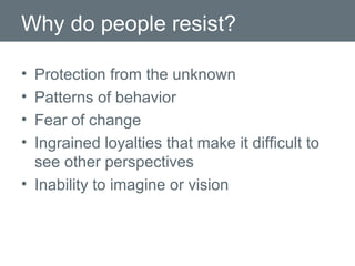Why do people resist? Protection from the unknown Patterns of behavior  Fear of change Ingrained loyalties that make it difficult to see other perspectives Inability to imagine or vision  