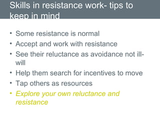 Skills in resistance work- tips to keep in mind Some resistance is normal Accept and work with resistance See their reluctance as avoidance not ill-will Help them search for incentives to move Tap others as resources  Explore your own reluctance and resistance 