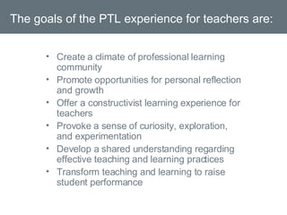 The goals of the PTL experience for teachers are: Create a climate of professional learning community Promote opportunities for personal reflection and growth  Offer a constructivist learning experience for teachers  Provoke a sense of curiosity, exploration, and experimentation  Develop a shared understanding regarding effective teaching and learning practices  Transform teaching and learning to raise student performance   