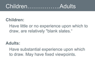 Children……………..Adults Children: Have little or no experience upon which to draw, are relatively "blank slates.“ Adults: Have substantial experience upon which to draw. May have fixed viewpoints. 