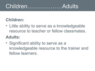 Children………………Adults Children: Little ability to serve as a knowledgeable resource to teacher or fellow classmates.  Adults: Significant ability to serve as a knowledgeable resource to the trainer and fellow learners. 