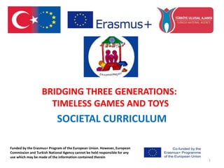 BRIDGING THREE GENERATIONS:
TIMELESS GAMES AND TOYS
SOCIETAL CURRICULUM
1
Funded by the Erasmus+ Program of the European Union. However, European
Commission and Turkish National Agency cannot be held responsible for any
use which may be made of the information contained therein
 