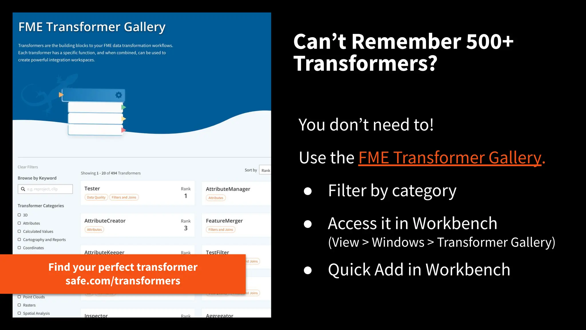 Canʼt Remember 500+
Transformers?
Find your perfect transformer
safe.com/transformers
You donʼt need to!
Use the FME Transformer Gallery.
● Filter by category
● Access it in Workbench
(View > Windows > Transformer Gallery)
● Quick Add in Workbench
 