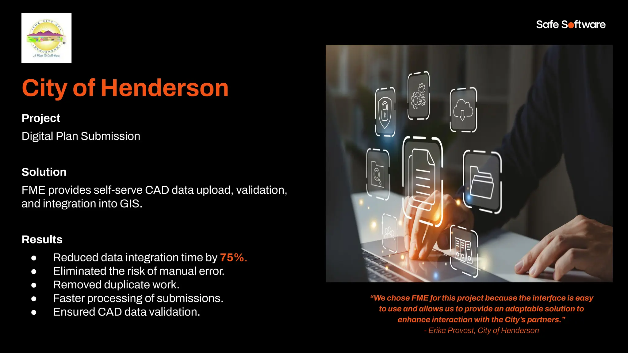 City of Henderson
Project
Digital Plan Submission
Solution
FME provides self-serve CAD data upload, validation,
and integration into GIS.
Results
● Reduced data integration time by 75%.
● Eliminated the risk of manual error.
● Removed duplicate work.
● Faster processing of submissions.
● Ensured CAD data validation.
“We chose FME for this project because the interface is easy
to use and allows us to provide an adaptable solution to
enhance interaction with the City’s partners.”
- Erika Provost, City of Henderson
 